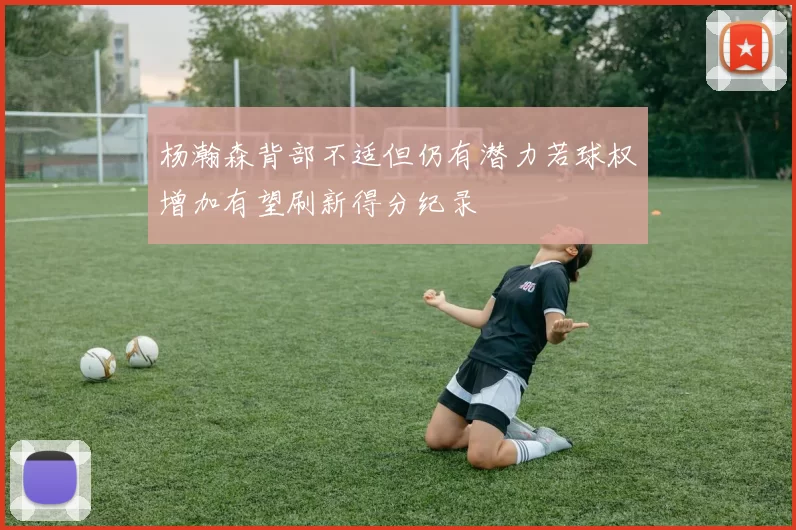 杨瀚森背部不适但仍有潜力若球权增加有望刷新得分纪录