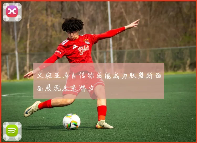 文班亚马自信称或能成为联盟新面孔展现未来潜力