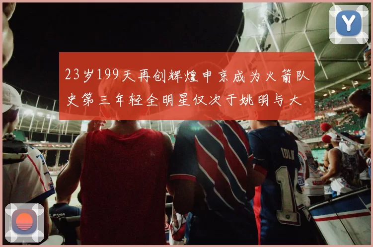 23岁199天再创辉煌申京成为火箭队史第三年轻全明星仅次于姚明与大梦