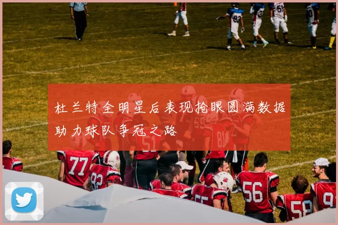 杜兰特全明星后表现抢眼圆满数据助力球队争冠之路