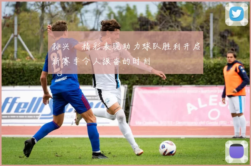 孙兴慜精彩表现助力球队胜利开启新赛季令人振奋的时刻