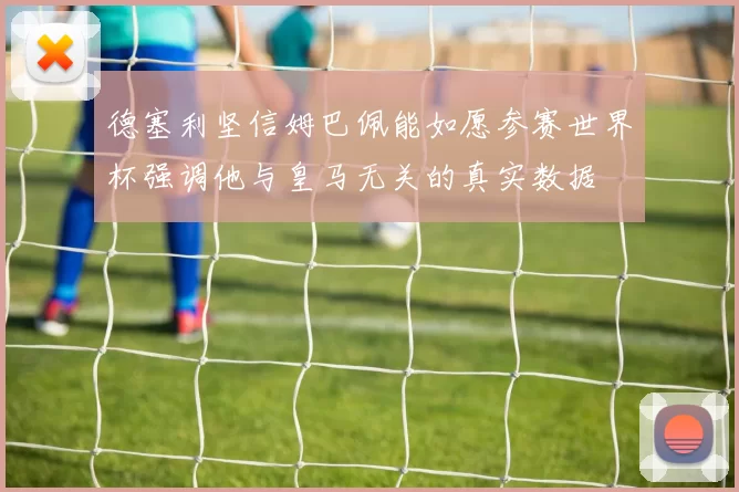 德塞利坚信姆巴佩能如愿参赛世界杯强调他与皇马无关的真实数据