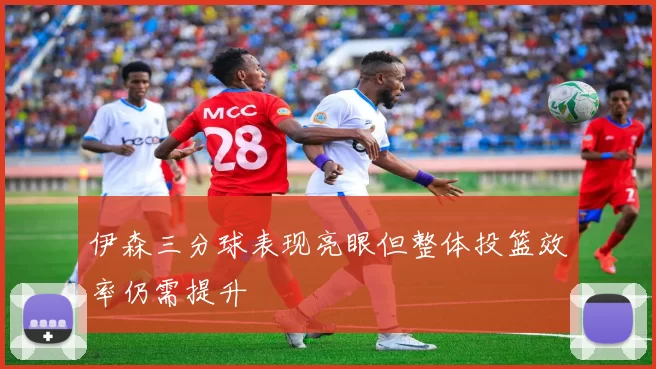 伊森三分球表现亮眼但整体投篮效率仍需提升
