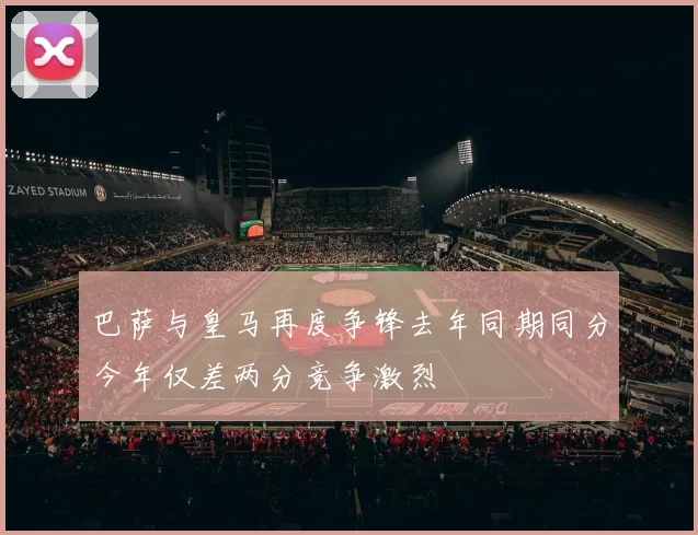 巴萨与皇马再度争锋去年同期同分今年仅差两分竞争激烈