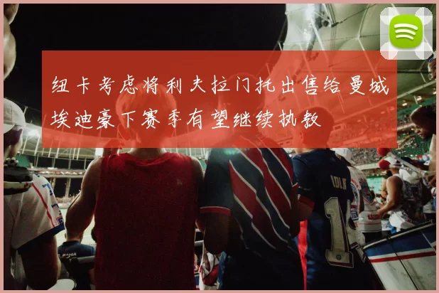 纽卡考虑将利夫拉门托出售给曼城埃迪豪下赛季有望继续执教