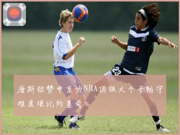 唐斯称赞申京为NBA顶级大个子防守难度堪比约基奇