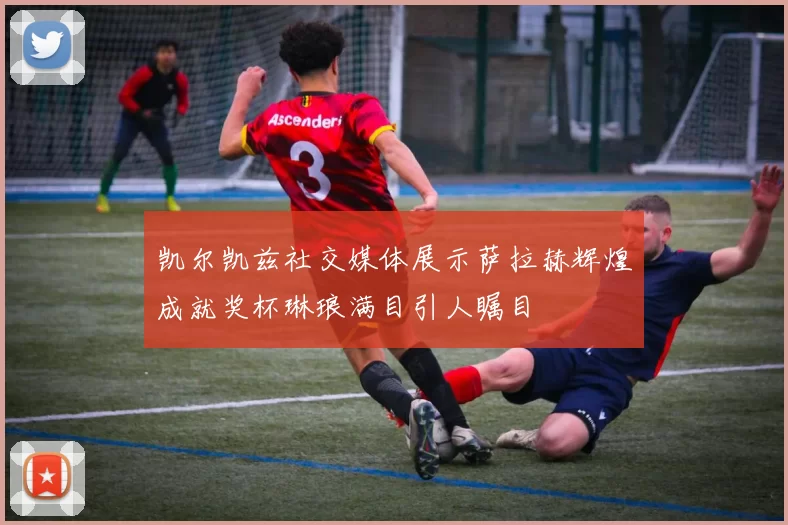 凯尔凯兹社交媒体展示萨拉赫辉煌成就奖杯琳琅满目引人瞩目