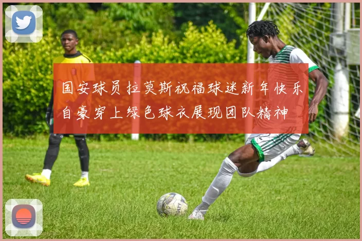 国安球员拉莫斯祝福球迷新年快乐自豪穿上绿色球衣展现团队精神