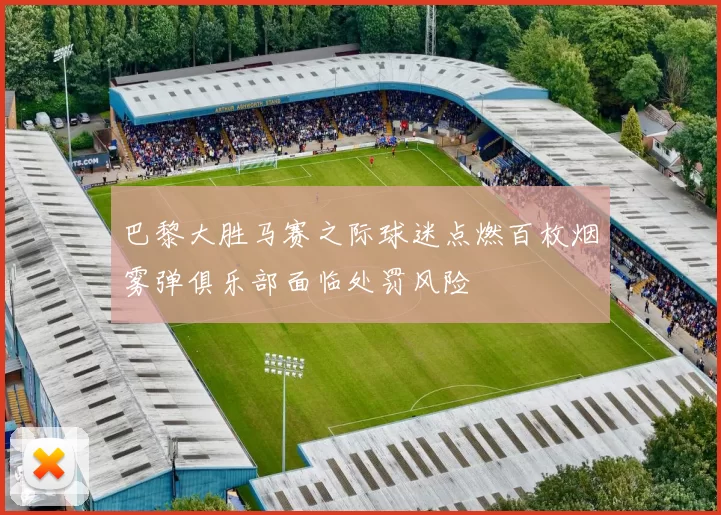 巴黎大胜马赛之际球迷点燃百枚烟雾弹俱乐部面临处罚风险