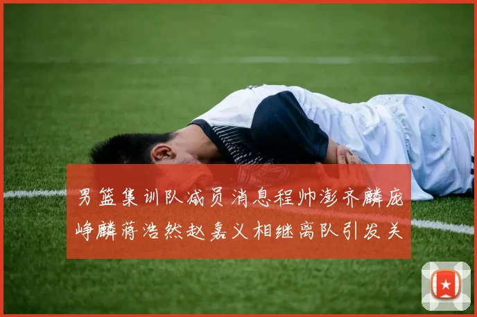男篮集训队减员消息程帅澎齐麟庞峥麟蒋浩然赵嘉义相继离队引发关注