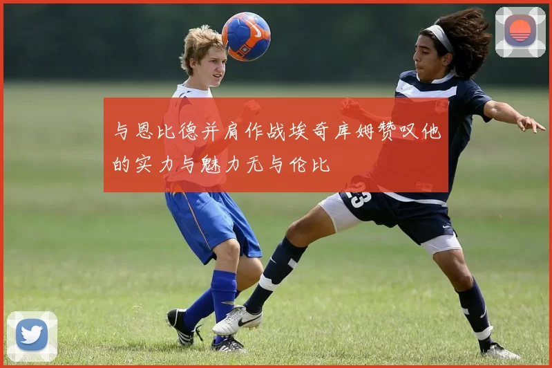 与恩比德并肩作战埃奇库姆赞叹他的实力与魅力无与伦比