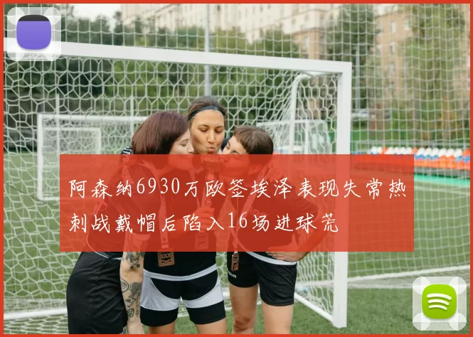阿森纳6930万欧签埃泽表现失常热刺战戴帽后陷入16场进球荒