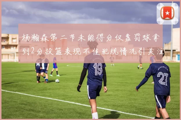 杨瀚森第二节未能得分仅靠罚球拿到2分投篮表现不佳犯规情况引关注