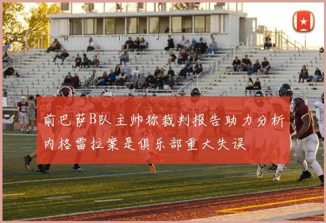 前巴萨B队主帅称裁判报告助力分析内格雷拉案是俱乐部重大失误