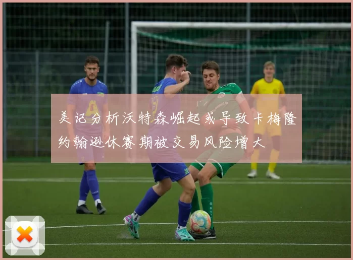 美记分析沃特森崛起或导致卡梅隆约翰逊休赛期被交易风险增大