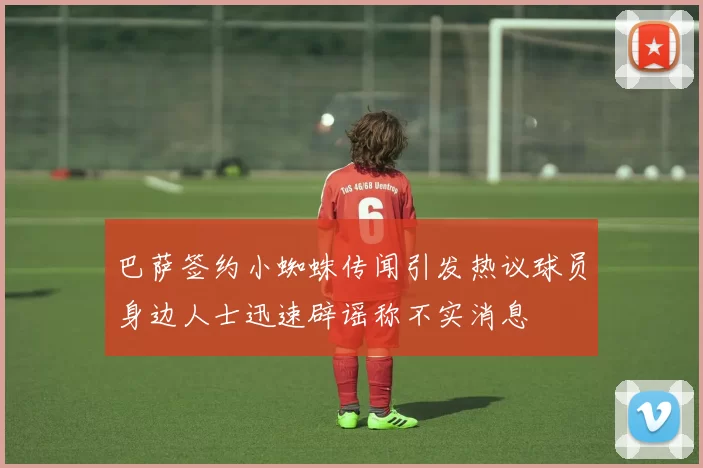 巴萨签约小蜘蛛传闻引发热议球员身边人士迅速辟谣称不实消息