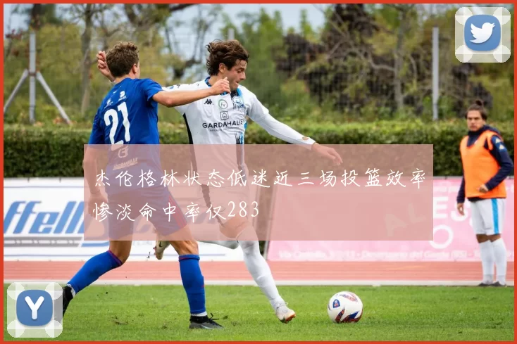 杰伦格林状态低迷近三场投篮效率惨淡命中率仅283
