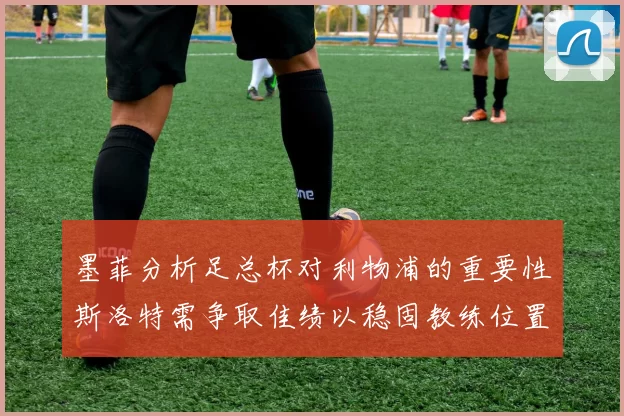 墨菲分析足总杯对利物浦的重要性斯洛特需争取佳绩以稳固教练位置