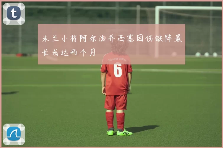 米兰小将阿尔法乔西塞因伤缺阵最长或达两个月