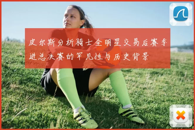 皮尔斯分析骑士全明星交易后赛季进总决赛的罕见性与历史背景