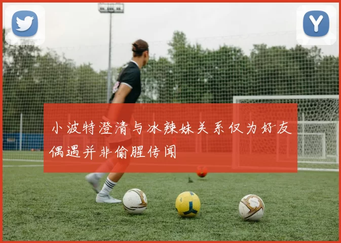 小波特澄清与冰辣妹关系仅为好友偶遇并非偷腥传闻