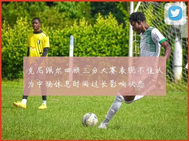 克尼佩尔回顾三分大赛表现不佳认为中场休息时间过长影响状态
